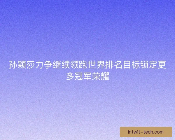 孙颖莎力争继续领跑世界排名目标锁定更多冠军荣耀 孙颖莎力争继续领跑世界排名目标锁定更多冠军荣耀