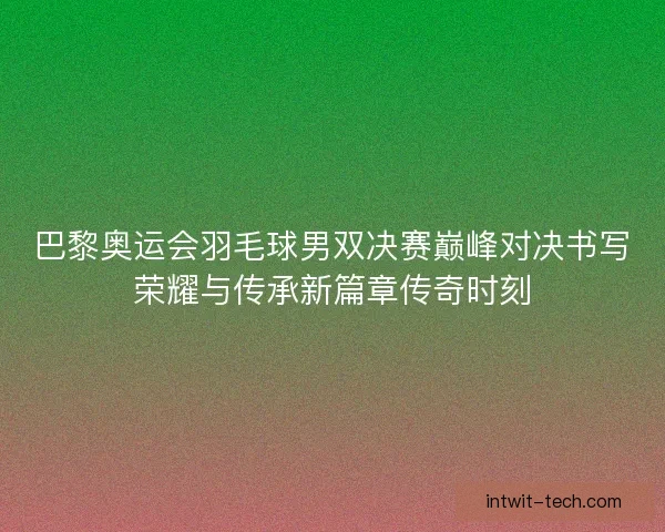 巴黎奥运会羽毛球男双决赛巅峰对决书写荣耀与传承新篇章传奇时刻 巴黎奥运会羽毛球男双决赛巅峰对决书写荣耀与传承新篇章传奇时刻