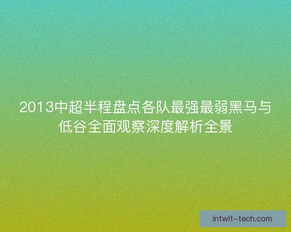 2013中超半程盘点各队最强最弱黑马与低谷全面观察深度解析全景