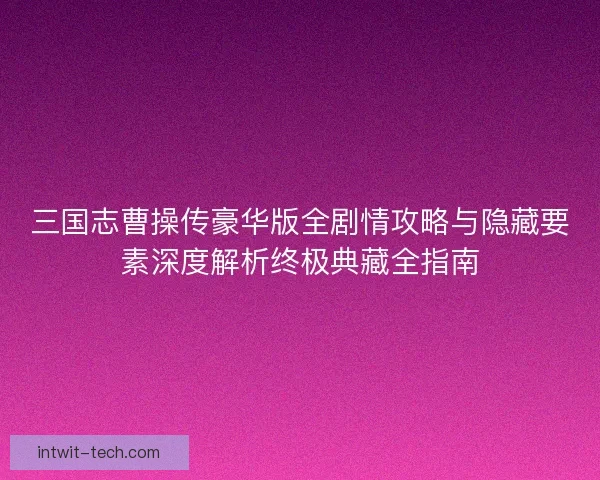 三国志曹操传豪华版全剧情攻略与隐藏要素深度解析终极典藏全指南