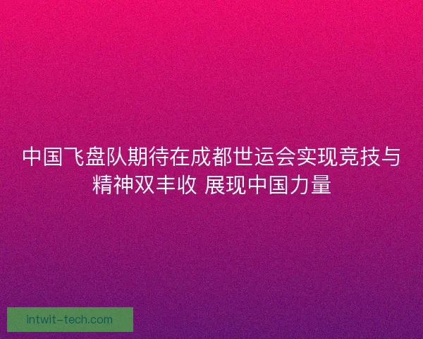 中国飞盘队期待在成都世运会实现竞技与精神双丰收 展现中国力量