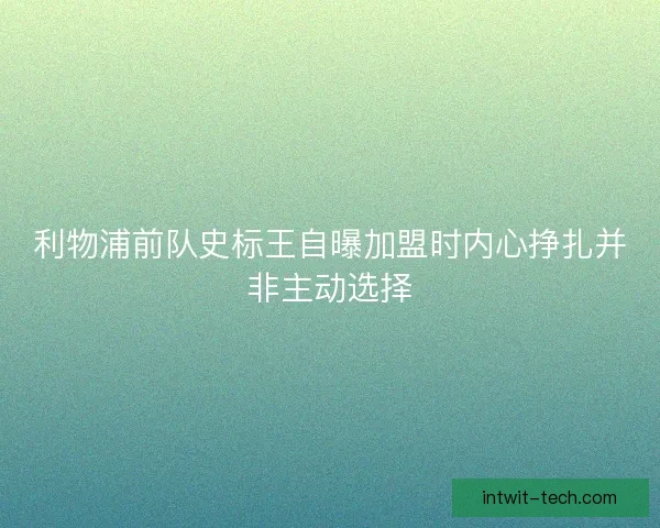 利物浦前队史标王自曝加盟时内心挣扎并非主动选择