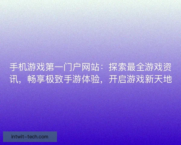 手机游戏第一门户网站：探索最全游戏资讯，畅享极致手游体验，开启游戏新天地