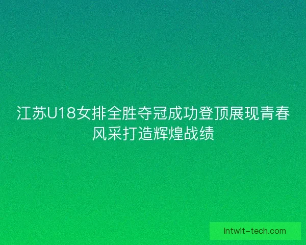 江苏U18女排全胜夺冠成功登顶展现青春风采打造辉煌战绩