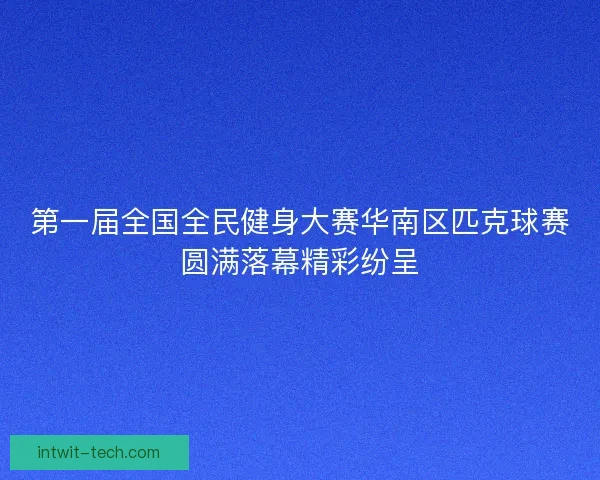 第一届全国全民健身大赛华南区匹克球赛圆满落幕精彩纷呈 第一届全国全民健身大赛华南区匹克球赛圆满落幕精彩纷呈