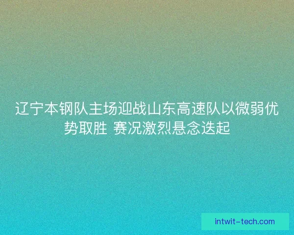 辽宁本钢队主场迎战山东高速队以微弱优势取胜 赛况激烈悬念迭起